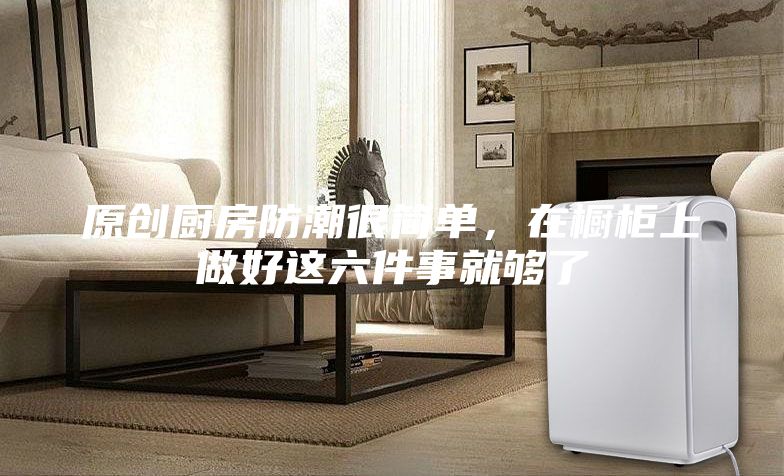 原創廚房防潮很簡單，在櫥柜上做好這六件事就夠了